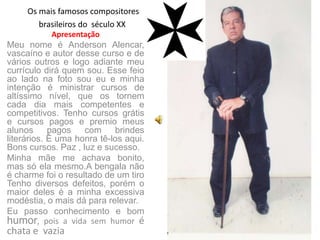 Os mais famosos compositores
        brasileiros do século XX
           Apresentação
Meu nome é Anderson Alencar,
vascaíno e autor desse curso e de
vários outros e logo adiante meu
currículo dirá quem sou. Esse feio
ao lado na foto sou eu e minha
intenção é ministrar cursos de
altíssimo nível, que os tornem
cada dia mais competentes e
competitivos. Tenho cursos grátis
e cursos pagos e premio meus
alunos      pagos   com     brindes
literários. É uma honra tê-los aqui.
Bons cursos. Paz , luz e sucesso.
Minha mãe me achava bonito,
mas só ela mesmo.A bengala não
é charme foi o resultado de um tiro
Tenho diversos defeitos, porém o
maior deles é a minha excessiva
modéstia, o mais dá para relevar.
Eu passo conhecimento e bom
humor, pois a vida sem humor é
chata e vazia
 