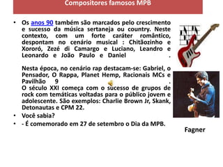 Compositores famosos MPB

• Os anos 90 também são marcados pelo crescimento
  e sucesso da música sertaneja ou country. Neste
  contexto, com um forte caráter romântico,
  despontam no cenário musical : Chitãozinho e
  Xororó, Zezé di Camargo e Luciano, Leandro e
  Leonardo e João Paulo e Daniel                .
  Nesta época, no cenário rap destacam-se: Gabriel, o
  Pensador, O Rappa, Planet Hemp, Racionais MCs e
  Pavilhão 9                                         .
  O século XXI começa com o sucesso de grupos de
  rock com temáticas voltadas para o público jovem e
  adolescente. São exemplos: Charlie Brown Jr, Skank,
  Detonautas e CPM 22.
• Você sabia?
• - É comemorado em 27 de setembro o Dia da MPB.
                                                         Fagner
 
