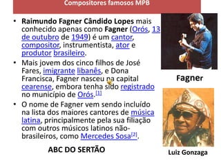 Compositores famosos MPB

• Raimundo Fagner Cândido Lopes mais
  conhecido apenas como Fagner (Orós, 13
  de outubro de 1949) é um cantor,
  compositor, instrumentista, ator e
  produtor brasileiro.
• Mais jovem dos cinco filhos de José
  Fares, imigrante libanês, e Dona
  Francisca, Fagner nasceu na capital          Fagner
  cearense, embora tenha sido registrado
  no município de Orós.[1]
• O nome de Fagner vem sendo incluído
  na lista dos maiores cantores de música
  latina, principalmente pela sua filiação
  com outros músicos latinos não-
  brasileiros, como Mercedes Sosa[2].
         ABC DO SERTÃO                       Luiz Gonzaga
 