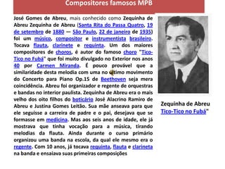 Compositores famosos MPB
José Gomes de Abreu, mais conhecido como Zequinha de
Abreu Zequinha de Abreu (Santa Rita do Passa Quatro, 19
de setembro de 1880 — São Paulo, 22 de janeiro de 1935)
foi um músico, compositor e instrumentista brasileiro.
Tocava flauta, clarinete e requinta. Um dos maiores
compositores de choros, é autor do famoso choro "Tico-
Tico no Fubá" que foi muito divulgado no Exterior nos anos
40 por Carmen Miranda. É pouco provável que a
similaridade desta melodia com uma no último movimento
do Concerto para Piano Op.15 de Beethoven seja mera
coincidência. Abreu foi organizador e regente de orquestras
e bandas no interior paulista. Zequinha de Abreu era o mais
velho dos oito filhos do boticário José Alacrino Ramiro de
Abreu e Justina Gomes Leitão. Sua mãe anseava para que         Zequinha de Abreu
ele seguisse a carreira de padre e o pai, desejava que se      Tico-Tico no Fubá"
formasse em medicina. Mas aos seis anos de idade, ele já
mostrava que tinha vocação para a música, tirando
melodias da flauta. Ainda durante o curso primário
organizou uma banda na escola, da qual ele mesmo era o
regente. Com 10 anos, já tocava requinta, flauta e clarineta
na banda e ensaiava suas primeiras composições
 