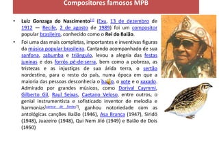Compositores famosos MPB

•   Luiz Gonzaga do Nascimento[1] (Exu, 13 de dezembro de
    1912 — Recife, 2 de agosto de 1989) foi um compositor
    popular brasileiro, conhecido como o Rei do Baião.
•   Foi uma das mais completas, importantes e inventivas figuras
    da música popular brasileira. Cantando acompanhado de sua
    sanfona, zabumba e triângulo, levou a alegria das festas
    juninas e dos forrós pé-de-serra, bem como a pobreza, as
    tristezas e as injustiças de sua árida terra, o sertão
    nordestino, para o resto do país, numa época em que a
    maioria das pessoas desconhecia o baião, o xote e o xaxado.
    Admirado por grandes músicos, como Dorival Caymmi,
    Gilberto Gil, Raul Seixas, Caetano Veloso, entre outros, o
    genial instrumentista e sofisticado inventor de melodia e
    harmonias[carece de fontes?], ganhou notoriedade com as
    antológicas canções Baião (1946), Asa Branca (1947), Siridó
    (1948), Juazeiro (1948), Qui Nem Jiló (1949) e Baião de Dois
    (1950)
 