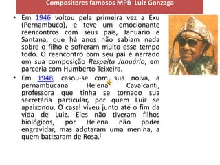 Compositores famosos MPB Luiz Gonzaga

• Em 1946 voltou pela primeira vez a Exu
  (Pernambuco), e teve um emocionante
  reencontros com seus pais, Januário e
  Santana, que há anos não sabiam nada
  sobre o filho e sofreram muito esse tempo
  todo. O reencontro com seu pai é narrado
  em sua composição Respeita Januário, em
  parceria com Humberto Teixeira.
• Em 1948, casou-se com sua noiva, a
  pernambucana         Helena      Cavalcanti,
  professora que tinha se tornado sua
  secretária particular, por quem Luiz se
  apaixonou. O casal viveu junto até o fim da
  vida de Luiz. Eles não tiveram filhos
  biológicos, por Helena não poder
  engravidar, mas adotaram uma menina, a
  quem batizaram de Rosa.[
 