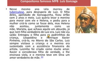 Compositores famosos MPB Luiz Gonzaga

• Nesse mesmo ano Léia morreu de
  tuberculose, para desespero de Luiz. O filho
  deles, apelidado de Gonzaguinha, ficou órfão
  com 2 anos e meio. Luiz queria levar o menino
  para morar com ele e Helena, e pediu para a
  mulher criá-lo como se fosse dela, mas Helena
  não      aceitou,    juntamente      coms      ua
  mãe, Marieta, que achava aquilo um absurdo, já
  que nem filho verdadeiro de Luiz era. Luiz não viu
  saída: Entregou o filho para os padrinhhos da
  criança, Leopoldina e Henrique Xavier
  Pinheiro, criá-lo, no Morro do São Carlos. Luiz
  sempre visitava a criança e o menino era
  sustentado com a assistência financeira do
  artista. Luizinho foi criado como muito amor.
  Xavier o considerava filho de verdade, e lhe
  ensinava viola, e o menino teve em Dina um
  amor verdadeiro de mãe. [5]
 