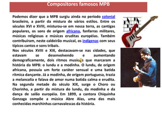 Compositores famosos MPB

Podemos dizer que a MPB surgiu ainda no período colonial
brasileiro, a partir da mistura de vários estilos. Entre os
séculos XVI e XVIII, misturou-se em nossa terra, as cantigas
populares, os sons de origem africana, fanfarras militares,
músicas religiosas e músicas eruditas européias. Também
contribuíram, neste caldeirão musical, os indígenas com seus
típicos cantos e sons tribais.
Nos séculos XVIII e XIX, destacavam-se nas cidades, que
estavam       se      desenvolvendo       e     aumentando
demograficamente, dois ritmos musicais que marcaram a
história da MPB: o lundu e a modinha. O lundu, de origem
africana, possuía um forte caráter sensual e uma batida
rítmica dançante. Já a modinha, de origem portuguesa, trazia
a melancolia e falava de amor numa batida calma e erudita.
Na segunda metade do século XIX, surge o Choro ou
Chorinho, a partir da mistura do lundu, da modinha e da
dança de salão européia. Em 1899, a cantora Chiquinha
Gonzaga compõe a música Abre Alas, uma das mais
conhecidas marchinhas carnavalescas da história.
 