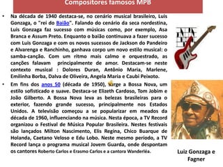 Compositores famosos MPB
•   Na década de 1940 destaca-se, no cenário musical brasileiro, Luis
    Gonzaga, o "rei do Baião". Falando do cenário da seca nordestina,
    Luis Gonzaga faz sucesso com músicas como, por exemplo, Asa
    Branca e Assum Preto. Enquanto o baião continuava a fazer sucesso
    com Luis Gonzaga e com os novos sucessos de Jackson do Pandeiro
    e Alvarenga e Ranchinho, ganhava corpo um novo estilo musical: o
    samba-canção. Com um ritmo mais calmo e orquestrado, as
    canções falavam principalmente de amor. Destacam-se neste
    contexto musical : Dolores Duran, Antônio Maria, Marlene,
    Emilinha Borba, Dalva de Oliveira, Angela Maria e Caubi Peixoto.
•   Em fins dos anos 50 (década de 1950), surge a Bossa Nova, um
    estilo sofisticado e suave. Destaca-se Elizeth Cardoso, Tom Jobim e
    João Gilberto. A Bossa Nova leva as belezas brasileiras para o
    exterior, fazendo grande sucesso, principalmente nos Estados
    Unidos. A televisão começou a se popularizar em meados da
    década de 1960, influenciando na música. Nesta época, a TV Record
    organizou o Festival de Música Popular Brasileira. Nestes festivais
    são lançados Milton Nascimento, Elis Regina, Chico Buarque de
    Holanda, Caetano Veloso e Edu Lobo. Neste mesmo período, a TV
    Record lança o programa musical Jovem Guarda, onde despontam
    os cantores Roberto Carlos e Erasmo Carlos e a cantora Wanderléa.     Luiz Gonzaga e
                                                                              Fagner
 