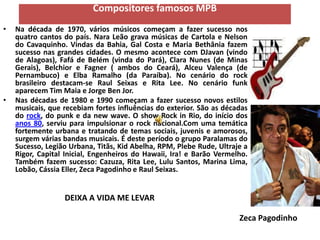 Compositores famosos MPB
•   Na década de 1970, vários músicos começam a fazer sucesso nos
    quatro cantos do país. Nara Leão grava músicas de Cartola e Nelson
    do Cavaquinho. Vindas da Bahia, Gal Costa e Maria Bethânia fazem
    sucesso nas grandes cidades. O mesmo acontece com DJavan (vindo
    de Alagoas), Fafá de Belém (vinda do Pará), Clara Nunes (de Minas
    Gerais), Belchior e Fagner ( ambos do Ceará), Alceu Valença (de
    Pernambuco) e Elba Ramalho (da Paraíba). No cenário do rock
    brasileiro destacam-se Raul Seixas e Rita Lee. No cenário funk
    aparecem Tim Maia e Jorge Ben Jor.
•   Nas décadas de 1980 e 1990 começam a fazer sucesso novos estilos
    musicais, que recebiam fortes influências do exterior. São as décadas
    do rock, do punk e da new wave. O show Rock in Rio, do início dos
    anos 80, serviu para impulsionar o rock nacional.Com uma temática
    fortemente urbana e tratando de temas sociais, juvenis e amorosos,
    surgem várias bandas musicais. É deste período o grupo Paralamas do
    Sucesso, Legião Urbana, Titãs, Kid Abelha, RPM, Plebe Rude, Ultraje a
    Rigor, Capital Inicial, Engenheiros do Hawaii, Ira! e Barão Vermelho.
    Também fazem sucesso: Cazuza, Rita Lee, Lulu Santos, Marina Lima,
    Lobão, Cássia Eller, Zeca Pagodinho e Raul Seixas.


                  DEIXA A VIDA ME LEVAR

                                                                      Zeca Pagodinho
 
