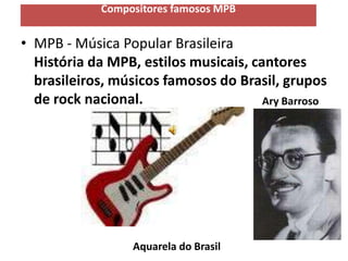 Compositores famosos MPB


• MPB - Música Popular Brasileira
  História da MPB, estilos musicais, cantores
  brasileiros, músicos famosos do Brasil, grupos
  de rock nacional.                    Ary Barroso




                  Aquarela do Brasil
 