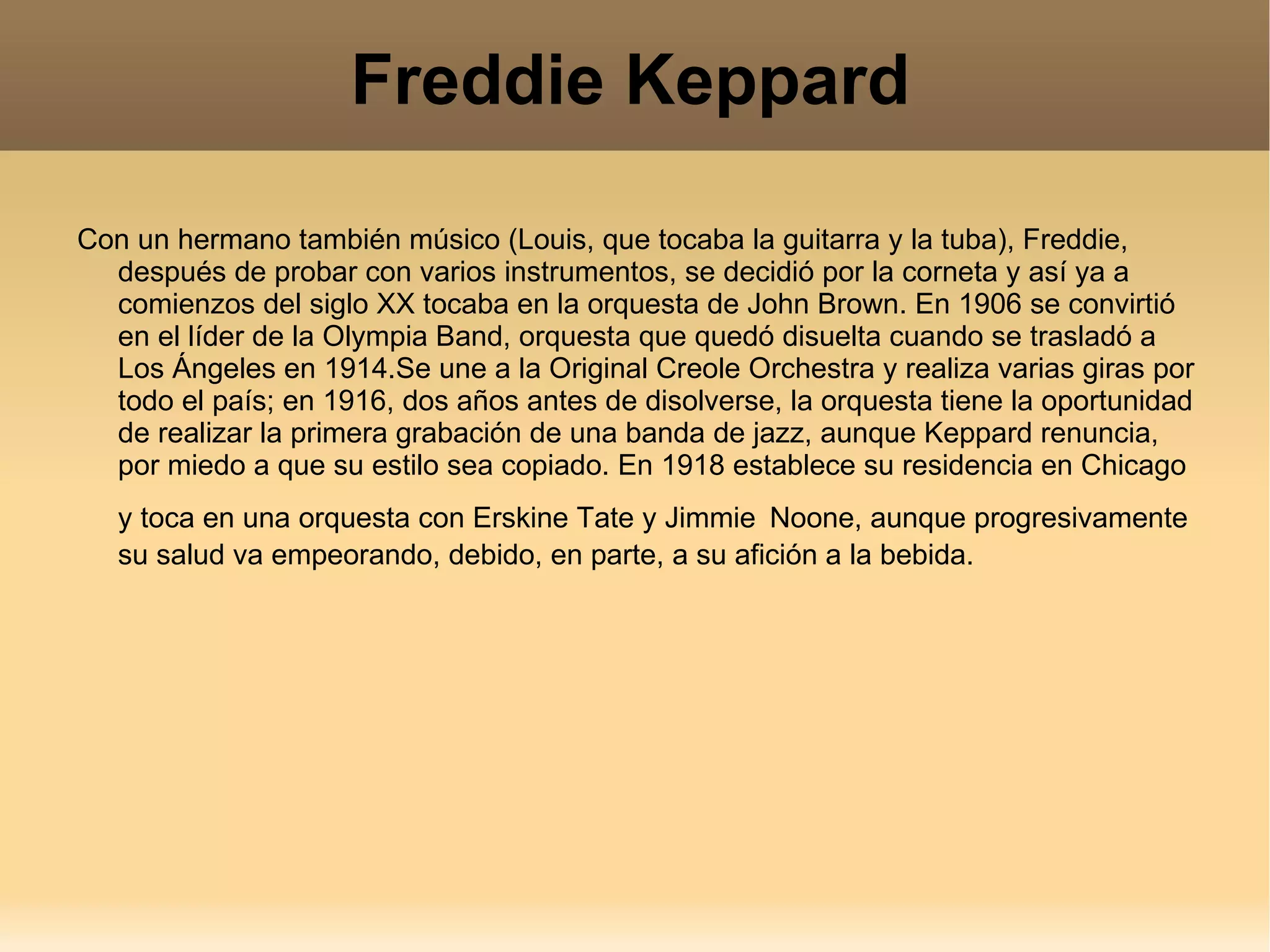 Freddie Keppard Con un hermano también músico (Louis, que tocaba la guitarra y la tuba), Freddie, después de probar con varios instrumentos, se decidió por la corneta y así ya a comienzos del siglo XX tocaba en la orquesta de John Brown. En 1906 se convirtió en el líder de la Olympia Band, orquesta que quedó disuelta cuando se trasladó a Los Ángeles en 1914.Se une a la Original Creole Orchestra y realiza varias giras por todo el país; en 1916, dos años antes de disolverse, la orquesta tiene la oportunidad de realizar la primera grabación de una banda de jazz, aunque Keppard renuncia, por miedo a que su estilo sea copiado. En 1918 establece su residencia en Chicago y toca en una orquesta con Erskine Tate y Jimmie   Noone, aunque progresivamente su salud va empeorando, debido, en parte, a su afición a la bebida. 
