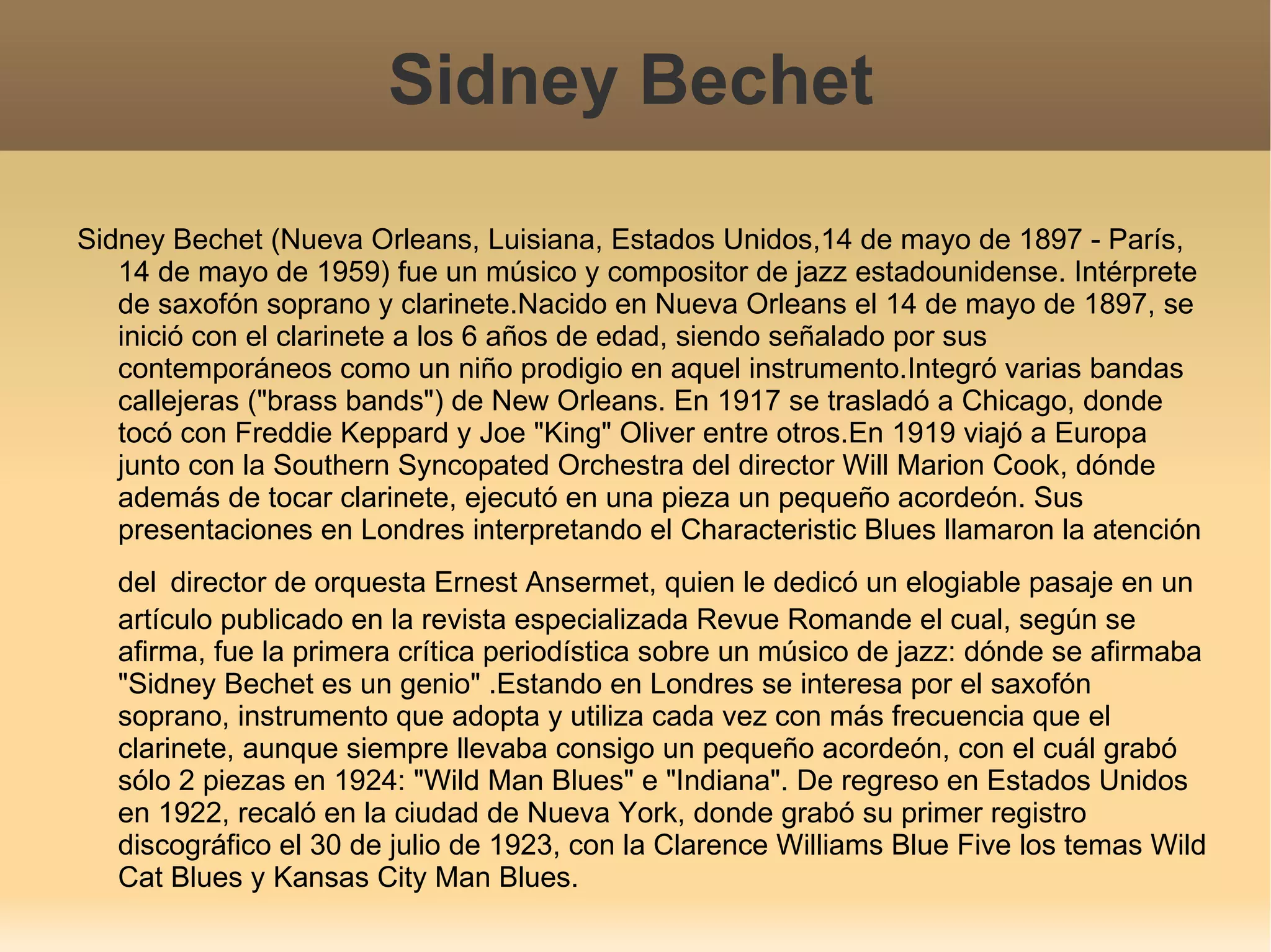 Sidney Bechet Sidney Bechet (Nueva Orleans, Luisiana, Estados Unidos,14 de mayo de 1897 - París, 14 de mayo de 1959) fue un músico y compositor de jazz estadounidense. Intérprete de saxofón soprano y clarinete.Nacido en Nueva Orleans el 14 de mayo de 1897, se inició con el clarinete a los 6 años de edad, siendo señalado por sus contemporáneos como un niño prodigio en aquel instrumento.Integró varias bandas callejeras ("brass bands") de New Orleans. En 1917 se trasladó a Chicago, donde tocó con Freddie Keppard y Joe "King" Oliver entre otros.En 1919 viajó a Europa junto con la Southern Syncopated Orchestra del director Will Marion Cook, dónde además de tocar clarinete, ejecutó en una pieza un pequeño acordeón. Sus presentaciones en Londres interpretando el Characteristic Blues llamaron la atención del   director de orquesta Ernest Ansermet, quien le dedicó un elogiable pasaje en un artículo publicado en la revista especializada Revue Romande el cual, según se afirma, fue la primera crítica periodística sobre un músico de jazz: dónde se afirmaba "Sidney Bechet es un genio" .Estando en Londres se interesa por el saxofón soprano, instrumento que adopta y utiliza cada vez con más frecuencia que el clarinete, aunque siempre llevaba consigo un pequeño acordeón, con el cuál grabó sólo 2 piezas en 1924: "Wild Man Blues" e "Indiana". De regreso en Estados Unidos en 1922, recaló en la ciudad de Nueva York, donde grabó su primer registro discográfico el 30 de julio de 1923, con la Clarence Williams Blue Five los temas Wild Cat Blues y Kansas City Man Blues. 