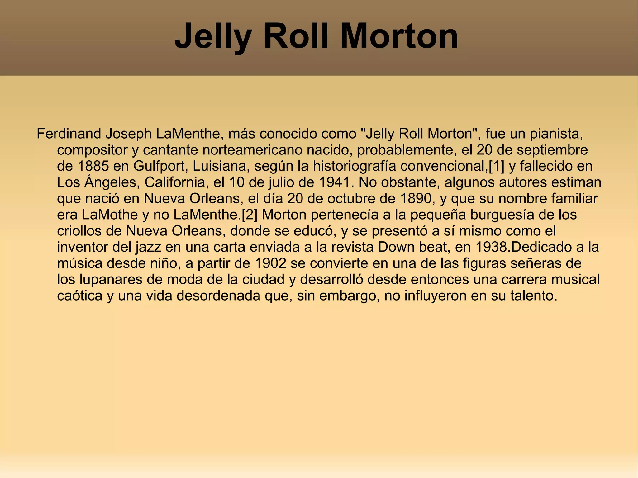 Jelly Roll Morton Ferdinand Joseph LaMenthe, más conocido como "Jelly Roll Morton", fue un pianista, compositor y cantante norteamericano nacido, probablemente, el 20 de septiembre de 1885 en Gulfport, Luisiana, según la historiografía convencional,[1] y fallecido en Los Ángeles, California, el 10 de julio de 1941. No obstante, algunos autores estiman que nació en Nueva Orleans, el día 20 de octubre de 1890, y que su nombre familiar era LaMothe y no LaMenthe.[2] Morton pertenecía a la pequeña burguesía de los criollos de Nueva Orleans, donde se educó, y se presentó a sí mismo como el inventor del jazz en una carta enviada a la revista Down beat, en 1938.Dedicado a la música desde niño, a partir de 1902 se convierte en una de las figuras señeras de los lupanares de moda de la ciudad y desarrolló desde entonces una carrera musical caótica y una vida desordenada que, sin embargo, no influyeron en su talento. 