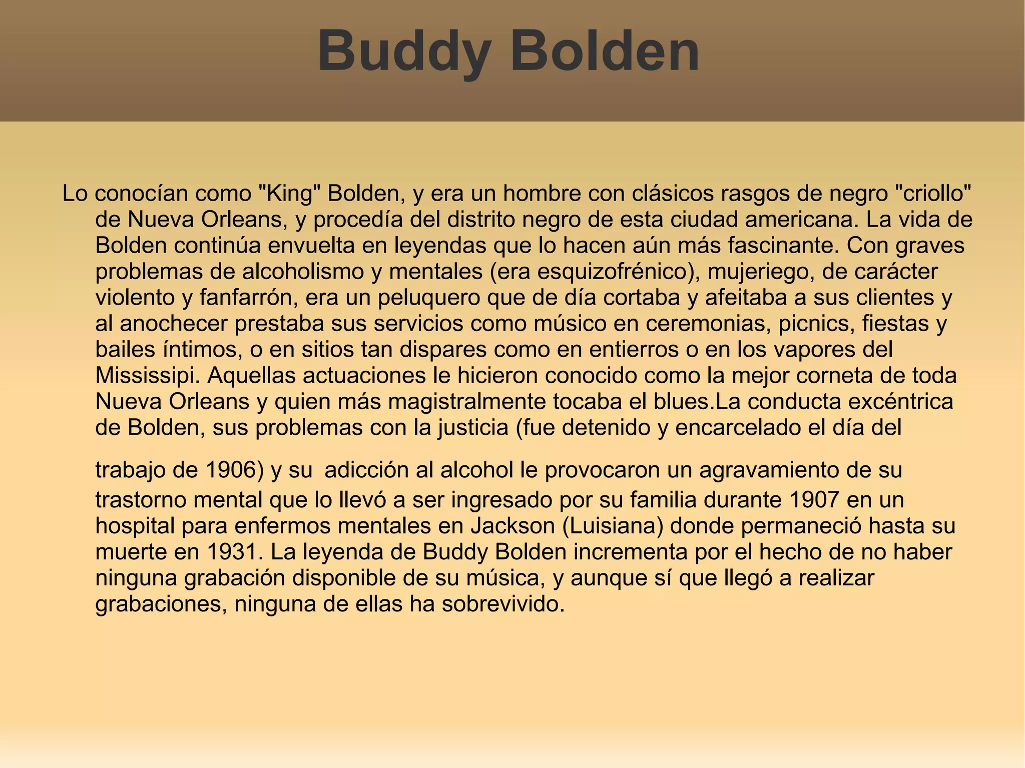 Buddy Bolden Lo conocían como "King" Bolden, y era un hombre con clásicos rasgos de negro "criollo" de Nueva Orleans, y procedía del distrito negro de esta ciudad americana. La vida de Bolden continúa envuelta en leyendas que lo hacen aún más fascinante. Con graves problemas de alcoholismo y mentales (era esquizofrénico), mujeriego, de carácter violento y fanfarrón, era un peluquero que de día cortaba y afeitaba a sus clientes y al anochecer prestaba sus servicios como músico en ceremonias, picnics, fiestas y bailes íntimos, o en sitios tan dispares como en entierros o en los vapores del Mississipi. Aquellas actuaciones le hicieron conocido como la mejor corneta de toda Nueva Orleans y quien más magistralmente tocaba el blues.La conducta excéntrica de Bolden, sus problemas con la justicia (fue detenido y encarcelado el día del trabajo de 1906) y su   adicción al alcohol le provocaron un agravamiento de su trastorno mental que lo llevó a ser ingresado por su familia durante 1907 en un hospital para enfermos mentales en Jackson (Luisiana) donde permaneció hasta su muerte en 1931. La leyenda de Buddy Bolden incrementa por el hecho de no haber ninguna grabación disponible de su música, y aunque sí que llegó a realizar grabaciones, ninguna de ellas ha sobrevivido. 