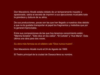 Don Macedonio Alcalá estaba dotado de un temperamento inquieto y
apasionado, sabía el secreto de imprimir a sus ejecuciones musicales toda
la grandeza y dulzura de su alma.

De sus producciones, pocas son las que han llegado a nuestros días debido
a que no le gustaba transportar al papel los fragmentos y melodías que por
lo general improvisaba.

Entre sus composiciones de las que hoy tenemos conocimiento están:
"Marcha fúnebre", "Sólo dios en los cielos", "El Cohete" y "Ave María". Esta
última una obra para dos voces.

Su obra más famosa es el célebre vals "Dios nunca muere".

Don Macedonio Alcalá murió el 24 de Agosto de 1869.

El Teatro principal de la ciudad de Oaxaca lleva su nombre.
 