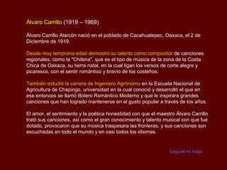 Álvaro Carrillo (1919 – 1969)

Álvaro Carrillo Alarcón nació en el poblado de Cacahuatepec, Oaxaca, el 2 de
Diciembre de 1919.

Desde muy temprana edad demostró su talento como compositor de canciones
regionales, como la "Chilena", que es el tipo de música de la zona de la Costa
Chica de Oaxaca, su tierra natal, en la cual ligan los versos de corte alegre y
picaresco, con el sentir romántico y bravío de los costeños.

También estudió la carrera de Ingeniero Agrónomo en la Escuela Nacional de
Agricultura de Chapingo, universidad en la cual conoció y desarrolló el que en
ese entonces se llamó Bolero Romántico Moderno y que le inspirara grandes
canciones que han logrado mantenerse en el gusto popular a través de los años.

El amor, el sentimiento y la poética honestidad con que el maestro Álvaro Carrillo
trató sus canciones, así como el gran conocimiento y talento musical con que fue
dotado, provocaron que su música traspasara las fronteras, y sus canciones son
escuchadas en todo el mundo y en casi todos los idiomas.


                                                                Seguiré mi Viaje
 