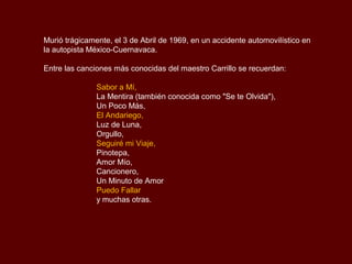 Murió trágicamente, el 3 de Abril de 1969, en un accidente automovilístico en
la autopista México-Cuernavaca.

Entre las canciones más conocidas del maestro Carrillo se recuerdan:

               Sabor a Mí,
               La Mentira (también conocida como "Se te Olvida"),
               Un Poco Más,
               El Andariego,
               Luz de Luna,
               Orgullo,
               Seguiré mi Viaje,
               Pinotepa,
               Amor Mío,
               Cancionero,
               Un Minuto de Amor
               Puedo Fallar
               y muchas otras.
 