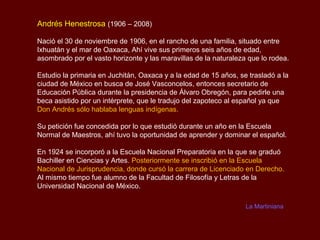 Andrés Henestrosa (1906 – 2008)

Nació el 30 de noviembre de 1906, en el rancho de una familia, situado entre
Ixhuatán y el mar de Oaxaca, Ahí vive sus primeros seis años de edad,
asombrado por el vasto horizonte y las maravillas de la naturaleza que lo rodea.

Estudio la primaria en Juchitán, Oaxaca y a la edad de 15 años, se trasladó a la
ciudad de México en busca de José Vasconcelos, entonces secretario de
Educación Pública durante la presidencia de Álvaro Obregón, para pedirle una
beca asistido por un intérprete, que le tradujo del zapoteco al español ya que
Don Andrés sólo hablaba lenguas indígenas.

Su petición fue concedida por lo que estudió durante un año en la Escuela
Normal de Maestros, ahí tuvo la oportunidad de aprender y dominar el español.

En 1924 se incorporó a la Escuela Nacional Preparatoria en la que se graduó
Bachiller en Ciencias y Artes. Posteriormente se inscribió en la Escuela
Nacional de Jurisprudencia, donde cursó la carrera de Licenciado en Derecho.
Al mismo tiempo fue alumno de la Facultad de Filosofía y Letras de la
Universidad Nacional de México.

                                                                  La Martiniana
 