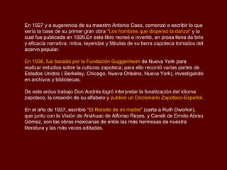 En 1927 y a sugerencia de su maestro Antonio Caso, comenzó a escribir lo que
sería la base de su primer gran obra "Los hombres que dispersó la danza" y la
cual fue publicada en 1929.En este libro recreó e inventó, en prosa llena de brío
y eficacia narrativa, mitos, leyendas y fábulas de su tierra zapoteca tomados del
acervo popular.

En 1936, fue becado por la Fundación Guggenheim de Nueva York para
realizar estudios sobre la culturas zapoteca; para ello recorrió varias partes de
Estados Unidos ( Berkeley, Chicago, Nueva Orleáns, Nueva York), investigando
en archivos y bibliotecas.

De este arduo trabajo Don Andrés logró interpretar la fonetización del idioma
zapoteco, la creación de su alfabeto y publicó un Diccionario Zapoteco-Español.

En el año de 1937, escribió "El Retrato de mi madre" (carta a Ruth Dworkin),
que junto con la Visión de Anáhuac de Alfonso Reyes, y Canek de Ermilo Abreu
Gómez, son las obras mexicanas de entre las más hermosas de nuestra
literatura y las más veces editadas.
 