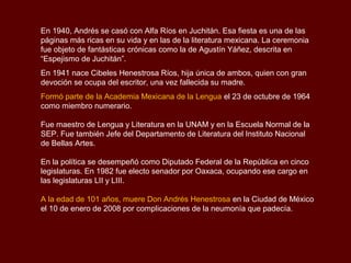 En 1940, Andrés se casó con Alfa Ríos en Juchitán. Esa fiesta es una de las
páginas más ricas en su vida y en las de la literatura mexicana. La ceremonia
fue objeto de fantásticas crónicas como la de Agustín Yáñez, descrita en
“Espejismo de Juchitán”.
En 1941 nace Cibeles Henestrosa Ríos, hija única de ambos, quien con gran
devoción se ocupa del escritor, una vez fallecida su madre.
Formó parte de la Academia Mexicana de la Lengua el 23 de octubre de 1964
como miembro numerario.

Fue maestro de Lengua y Literatura en la UNAM y en la Escuela Normal de la
SEP. Fue también Jefe del Departamento de Literatura del Instituto Nacional
de Bellas Artes.

En la política se desempeñó como Diputado Federal de la República en cinco
legislaturas. En 1982 fue electo senador por Oaxaca, ocupando ese cargo en
las legislaturas LII y LIII.

A la edad de 101 años, muere Don Andrés Henestrosa en la Ciudad de México
el 10 de enero de 2008 por complicaciones de la neumonía que padecía.
 
