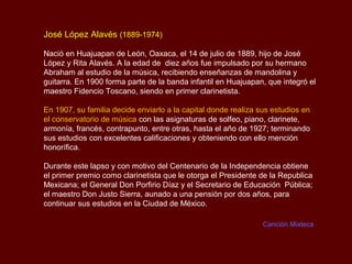José López Alavés (1889-1974)

Nació en Huajuapan de León, Oaxaca, el 14 de julio de 1889, hijo de José
López y Rita Alavés. A la edad de diez años fue impulsado por su hermano
Abraham al estudio de la música, recibiendo enseñanzas de mandolina y
guitarra. En 1900 forma parte de la banda infantil en Huajuapan, que integró el
maestro Fidencio Toscano, siendo en primer clarinetista.

En 1907, su familia decide enviarlo a la capital donde realiza sus estudios en
el conservatorio de música con las asignaturas de solfeo, piano, clarinete,
armonía, francés, contrapunto, entre otras, hasta el año de 1927; terminando
sus estudios con excelentes calificaciones y obteniendo con ello mención
honorífica.

Durante este lapso y con motivo del Centenario de la Independencia obtiene
el primer premio como clarinetista que le otorga el Presidente de la Republica
Mexicana; el General Don Porfirio Díaz y el Secretario de Educación Pública;
el maestro Don Justo Sierra, aunado a una pensión por dos años, para
continuar sus estudios en la Ciudad de México.

                                                                Canción Mixteca
 