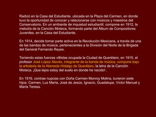 Radicó en la Casa del Estudiante, ubicada en la Plaza del Carmen, en donde
tuvo la oportunidad de conocer y relacionarse con músicos y maestros del
Conservatorio. En un ambiente de inquietud estudiantil, compone en 1912, la
melodía de la Canción Mixteca, formando parte del Álbum de Compositores
Juveniles, en la Casa del Estudiante.

En 1914, decide tomar parte activa en la Revolución Mexicana, a través de una
de las bandas de música, pertenecientes a la División del Norte de la Brigada
del General Fernando Reyes.

Teniendo estas fuerzas villistas ocupada la Ciudad de Querétaro, en 1915, el
profesor José López Alavés, integrante de la banda de música, compone bajo
la arboleda de la Alameda Hidalgo de Querétaro, la letra de la Canción
Mixteca. ¡Que lejos estoy del suelo en donde he nacido! .

En 1916, contrae nupcias con Doña Carmen Monroy Molina, tuvieron siete
hijos: Carmen, Luz María, José de Jesús, Ignacio, Guadalupe, Víctor Manuel y
María Teresa.
 