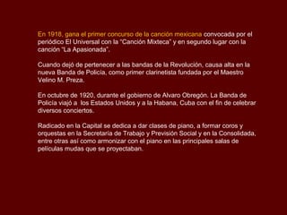 En 1918, gana el primer concurso de la canción mexicana convocada por el
periódico El Universal con la “Canción Mixteca” y en segundo lugar con la
canción “La Apasionada”.

Cuando dejó de pertenecer a las bandas de la Revolución, causa alta en la
nueva Banda de Policía, como primer clarinetista fundada por el Maestro
Velino M. Preza.

En octubre de 1920, durante el gobierno de Alvaro Obregón. La Banda de
Policía viajó a los Estados Unidos y a la Habana, Cuba con el fin de celebrar
diversos conciertos.

Radicado en la Capital se dedica a dar clases de piano, a formar coros y
orquestas en la Secretaría de Trabajo y Previsión Social y en la Consolidada,
entre otras así como armonizar con el piano en las principales salas de
películas mudas que se proyectaban.
 