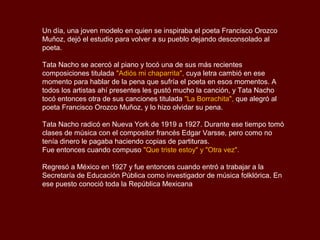 Un día, una joven modelo en quien se inspiraba el poeta Francisco Orozco
Muñoz, dejó el estudio para volver a su pueblo dejando desconsolado al
poeta.

Tata Nacho se acercó al piano y tocó una de sus más recientes
composiciones titulada "Adiós mi chaparrita", cuya letra cambió en ese
momento para hablar de la pena que sufría el poeta en esos momentos. A
todos los artistas ahí presentes les gustó mucho la canción, y Tata Nacho
tocó entonces otra de sus canciones titulada "La Borrachita", que alegró al
poeta Francisco Orozco Muñoz, y lo hizo olvidar su pena.

Tata Nacho radicó en Nueva York de 1919 a 1927. Durante ese tiempo tomó
clases de música con el compositor francés Edgar Varsse, pero como no
tenía dinero le pagaba haciendo copias de partituras.
Fue entonces cuando compuso "Que triste estoy" y "Otra vez".

Regresó a México en 1927 y fue entonces cuando entró a trabajar a la
Secretaría de Educación Pública como investigador de música folklórica. En
ese puesto conoció toda la República Mexicana
 