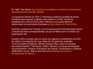 En 1929, Tata Nacho, fue enviado por el gobierno mexicano a la Exposición
Iberoamericana de Sevilla, España.

La exposición terminó en 1931 y Tata Nacho recibió la cantidad de dinero
necesaria para regresar a México, pero prefirió ir a París, donde fue
empleado por el cónsul Arturo Pani, entonces tuvo oportunidad de
relacionarse con los músicos franceses y tomó clases con Paul le Fleur.

Durante su estancia en Francia, vio el funcionamiento de la Sociedad Autoral
y estudió las leyes correspondientes, ya que en México aún no existía una
organización así.

Cuando volvió a nuestro país se reunió con algunos compositores con el fin
de instituir una organización que velara por los derechos autorales.
Tomó la iniciativa el Maestro Alfonso Esparza Oteo, quien con Ignacio
Fernández Esperón “Tata Nacho”, Mario Talavera y un grupo de alrededor
75 compositores, fundaron el Sindicato de Autores, Compositores y Editores
(SMACEM), que en 1946 se convirtió en la Sociedad de Autores y
Compositores de México.
 