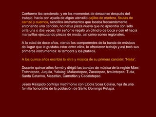 Conforme iba creciendo, y en los momentos de descanso después del
trabajo, hacía con ayuda de algún utensilio cajitas de madera, flautas de
carrizo y cuernos, sencillos instrumentos que tocaba frecuentemente
entonando una canción, no había pieza nueva que no aprendía con sólo
oírla una o dos veces. Un señor le regaló un cilindro de boca y con él hacía
maravillas ejecutando piezas de moda, así como sones regionales.

A la edad de doce años, viendo los componentes de la banda de músicos
del lugar que le gustaba estar entre ellos, le ofrecieron trabajo y así tocó sus
primeros instrumentos: la tambora y los platillos.

A los quince años escribió la letra y música de su primera canción: “Naila”.

Durante quince años formó y dirigió las bandas de música de la región Mixe:
Totontepec, Juquila, Yalalag, Malacatepec, Zacatepec, Izcuintepec, Tutla,
Santa Catarina, Mazatlán, Camotlán y Cacalotepec.

Jesús Rasgado contrajo matrimonio con Elodia Sosa Celaya, hija de una
familia honorable de la población de Santo Domingo Petapa.
 