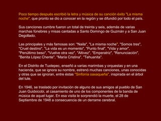 Poco tiempo después escribió la letra y música de su canción éxito "La misma
noche", que pronto se dio a conocer en la región y se difundió por todo el país.

Sus canciones cumbre fueron un total de treinta y seis, además de varias
marchas fúnebres y misas cantadas a Santo Domingo de Guzmán y a San Juan
Degollado.

Las principales y más famosas son: "Naila", "La misma noche", "Somos tres",
"Cruel destino", "La vida es un momento", "Punto final", "Vida y amor",
"Penúltimo beso", "Vuelve otra vez", "Altivez", "Emperatriz", "Renunciación",
"Benita López Chente", "María Cristina", "Tehuanita".

En el Distrito de Tuxtepec, enseñó a varias marimbas y orquestas y en una
hacienda, que se ignora su nombre, estrenó muchas canciones, unas conocidas
y otras que se ignoran, entre éstas "Sinfonía oaxaqueña", inspirada en el árbol
del tule.

En 1946, se traslado por invitación de alguno de sus amigos al pueblo de San
Juan Guidxicobi, al casamiento de uno de los componentes de la banda de
música de aquel lugar. En esa visita le sorprendió la muerte, el 28 de
Septiembre de 1948 a consecuencia de un derrame cerebral.
 