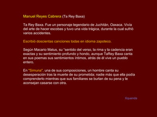 Manuel Reyes Cabrera (Ta Rey Baxa)

Ta Rey Baxa. Fue un personaje legendario de Juchitán, Oaxaca. Vivía
del arte de hacer escobas y tuvo una vida trágica, durante la cual sufrió
varios accidentes.

Escribió doscientas canciones todas en idioma zapoteco.

Según Macario Matus, su “sentido del verso, la rima y la cadencia eran
exactas y su sentimiento profundo y hondo, aunque TaRey Baxa canta
en sus poemas sus sentimientos íntimos, atrás de él vive un pueblo
entero.

En "Simuna", una de sus composiciones, un hombre canta su
desesperación tras la muerte de su prometida; nadie más que ella podía
comprenderlo mientras que sus familiares se burlan de su pena y le
aconsejan casarse con otra.



                                                                   Xquenda
 