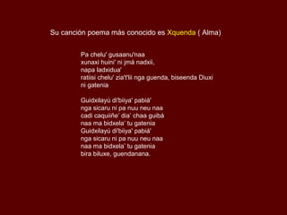 Su canción poema más conocido es Xquenda ( Alma)


        Pa chelu' gusaanu'naa
        xunaxi huini' ni jmá nadxii,
        napa ladxidua'
        ratiisi chelu' zia't'lii nga guenda, biseenda Diuxi
        ni gatenia

        Guidxilayú di'biiya' pabiá'
        nga sicaru ni pa nuu neu naa
        cadi caquiiñe’ dia’ chaa guibá
        naa ma bidxela’ tu gatenia
        Guidxilayú di'biiya' pabiá'
        nga sicaru ni pa nuu neu naa
        naa ma bidxela’ tu gatenia
        bira biluxe, guendanana.
 