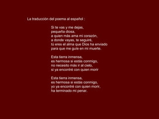 La traducción del poema al español :

              Si te vas y me dejas,
              pequeña diosa,
              a quien más ama mi corazón,
              a donde vayas, te seguiré,
              tú eres el alma que Dios ha enviado
              para que me guíe en mi muerte.

              Esta tierra inmensa,
              es hermosa si estás conmigo,
              no necesito más ir al cielo,
              si ya encontré con quien morir

              Esta tierra inmensa,
              es hermosa si estás conmigo,
              yo ya encontré con quien morir,
              ha terminado mi penar.
 