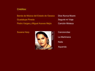 Créditos:

Banda de Música del Estado de Oaxaca   Dios Nunca Muere
Guadalupe Pineda                       Seguiré mi Viaje
Pedro Vargas y Miguel Aceves Mejía     Canción Mixteca



Susana Harp                            Cancioncitas

                                       La Martiniana

                                       Naila

                                       Xquenda
 