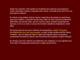 Según los expertos, solo existen en el planeta dos regiones que poseen la
mayor diversidad cultural y lingüística del mundo. Una está al Sur de China y la
otra está en Oaxaca.

En efecto, la pluralidad cultural, étnica y lingüística del estado es asombrosa,
pues aquí habitan y coexisten desde hace miles de años naciones totalmente
diferentes unas de las otras, que en muchos casos colindan separadas tan
solo por un río ó un cerro y nunca han tomado “préstamos lingüísticos” entre
ellas.

Se supone que en los casi 4 millones de oaxaqueños, existen 16 grupos
etnolingüísticos con una cultura propia, un gran núcleo poblacional de cultura
“mestiza”, que a lo largo de estos 5 siglos han logrado hacer un espeso y
complicado sincretismo cultural, que hoy llaman los expertos “Cultura Popular”.

En Oaxaca casi dos millones de habitantes son indígenas, lo que significa que
5 de cada 10 oaxaqueños pertenecen a algún grupo étnico .
 