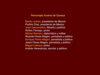 Personajes Ilustres de Oaxaca

Benito Juárez, presidente de México
Porfirio Díaz, presidente de México
José Vasconcelos, filósofo y político
Rufino Tamayo, pintor
Matías Romero, diplomático y militar
Ricardo Flores Magón, periodista y político
Enrique Flores Magón, periodista y político
Jesús Flores Magón, periodista y político
Miguel Cabrera, pintor
Andrés Henestrosa, escritor y político
 