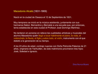 Macedonio Alcalá (1831-1869)

Nació en la ciudad de Oaxaca el 12 de Septiembre de 1831.

Muy temprano se inició en la música asistiendo, juntamente con sus
hermanos Nabor, Bernardino y Bernabé a una escuela que, por entonces,
tenía establecida en esta ciudad el Profesor José Domingo Martínez.

No tardaron en ponerse en relieve las cualidades artísticas y musicales del
alumno Macedonio quién llegó a tocar hábilmente el piano, la viola, el
violonchelo, la flauta, el figle y sobre todo, el violín, instrumento con el que
deleitó a la generación de su tiempo.

A los 23 años de edad, contrajo nupcias con Doña Petronila Palacios de 21
años, originaria de Yanhuitlán, de este matrimonio provinieron tres hijos:
José, Soledad e Ignacio.




                                                                 Dios Nunca Muere
 