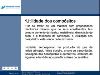 •Utilidade dos compósitos
                     •Por se tratar de um material com propriedades
                     mecânicas maiores que de seus constituintes, tais
                     como o aumento da rigidez, resistência, diminuição do
                     peso, e a facilidade de confecção, a utilização dos
                     compósitos está sendo cada vez maior.

                     •Indústria aeroespacial, na produção de pás da
                     hélice principal, hélice traseira, árvore de transmissão,
                     fuselagem dos helicópteros e aeronaves, estrutura de
                     foguetes e também nos painéis solares de satélites.


  11
  11
                 Curso: Engenharia Ambiental                      Tema : Materiais Compósitos
03/12/12 02:50                                                    Professor:Luciana Boaventura
                 Disciplina: Ciência e tecnologia dos materiais
 