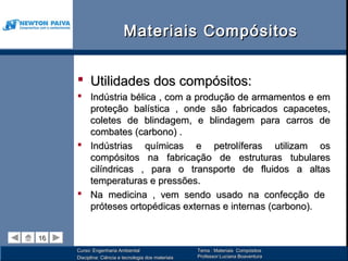 Materiais Compósitos


      Utilidades dos compósitos:
      Indústria bélica , com a produção de armamentos e em
       proteção balística , onde são fabricados capacetes,
       coletes de blindagem, e blindagem para carros de
       combates (carbono) .
      Indústrias químicas e petrolíferas utilizam os
       compósitos na fabricação de estruturas tubulares
       cilíndricas , para o transporte de fluidos a altas
       temperaturas e pressões.
      Na medicina , vem sendo usado na confecção de
       próteses ortopédicas externas e internas (carbono).


16
16
     Curso: Engenharia Ambiental                      Tema : Materiais Compósitos
     Disciplina: Ciência e tecnologia dos materiais   Professor:Luciana Boaventura
 