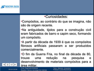 •Curiosidades:
                 •Compósitos, ao contrário do que se imagina, não
                 são de origem recente.
                 •Na antiguidade, tijolos para a construção civil
                 eram fabricados de barro e capim seco, formando
                 um compósito.
                 •A partir da década de 1939 é que os compósitos
                 fibrosos artificiais passaram a ser produzidos
                 comercialmente.
                 •O fim da Guerra Fria, no final da década de 80,
                 trouxe     uma      redução  na     pesquisa   e
                 desenvolvimento de materiais compósitos para a
  17
  17
                 área militar.
                 Curso: Engenharia Ambiental                      Tema : Materiais Compósitos
03/12/12 02:50                                                    Professor:Luciana Boaventura
                 Disciplina: Ciência e tecnologia dos materiais
 