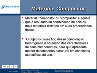 Materiais Compósitos
                  Material “composto” ou “compósito” é aquele
                   que é resultado da combinação de dois ou
                   mais materiais distintos em suas propriedades
                   físicas.

                  O objetivo desse tipo dessa combinação
                   heterogênea é obtenção das características
                   de seus componentes, para que apresente
                   melhor desempenho estrutural em condições
                   específicas de uso.


   2
   2
                 Curso: Engenharia Ambiental                      Tema : Materiais Compósitos
03/12/12 02:50                                                    Professor:Luciana Boaventura
                 Disciplina: Ciência e tecnologia dos materiais
 