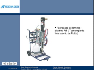  Fabricação de lâminas -
                                                                    sistema FIT ( Tecnologia de
                                                                    Intersecção de Fluido)




  22
  22
                 Curso: Engenharia Ambiental                      Tema : Materiais Compósitos
03/12/12 02:50                                                    Professor:Luciana Boaventura
                 Disciplina: Ciência e tecnologia dos materiais
 