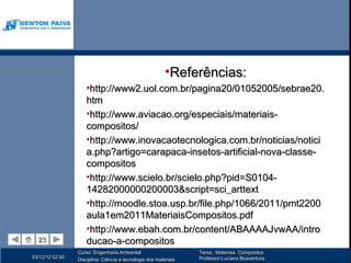 •Referências:
                     •http://www2.uol.com.br/pagina20/01052005/sebrae20.
                     htm 
                     •http://www.aviacao.org/especiais/materiais-
                     compositos/
                     •http://www.inovacaotecnologica.com.br/noticias/notici
                     a.php?artigo=carapaca-insetos-artificial-nova-classe-
                     compositos
                     •http://www.scielo.br/scielo.php?pid=S0104-
                     14282000000200003&script=sci_arttext
                     •http://moodle.stoa.usp.br/file.php/1066/2011/pmt2200
                     aula1em2011MateriaisCompositos.pdf
                     •http://www.ebah.com.br/content/ABAAAAJvwAA/intro
  23
  23                 ducao-a-compositos
                 Curso: Engenharia Ambiental                      Tema : Materiais Compósitos
03/12/12 02:50                                                    Professor:Luciana Boaventura
                 Disciplina: Ciência e tecnologia dos materiais
 