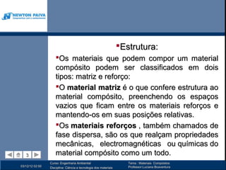 Estrutura:
                     Os materiais que podem compor um material
                     compósito podem ser classificados em dois
                     tipos: matriz e reforço:
                     O material matriz é o que confere estrutura ao
                     material compósito, preenchendo os espaços
                     vazios que ficam entre os materiais reforços e
                     mantendo-os em suas posições relativas.
                     Os materiais reforços , também chamados de
                     fase dispersa, são os que realçam propriedades
                     mecânicas, electromagnéticas ou químicas do
   3
   3                 material compósito como um todo.
                 Curso: Engenharia Ambiental                         Tema : Materiais Compósitos
03/12/12 02:50                                                       Professor:Luciana Boaventura
                 Disciplina: Ciência e tecnologia dos materiais
 