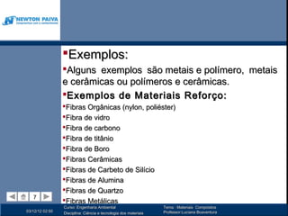Exemplos:
                 Alguns exemplos são metais e polímero, metais
                 e cerâmicas ou polímeros e cerâmicas.
                 Exemplos de Materiais Reforço:
                 Fibras Orgânicas (nylon, poliéster)
                 Fibra de vidro
                 Fibra de carbono
                 Fibra de titânio
                 Fibra de Boro
                 Fibras Cerâmicas
                 Fibras de Carbeto de Silício
                 Fibras de Alumina
                 Fibras de Quartzo
   7
   7
                 Fibras Metálicas
                 Curso: Engenharia Ambiental                      Tema : Materiais Compósitos
03/12/12 02:50                                                    Professor:Luciana Boaventura
                 Disciplina: Ciência e tecnologia dos materiais
 