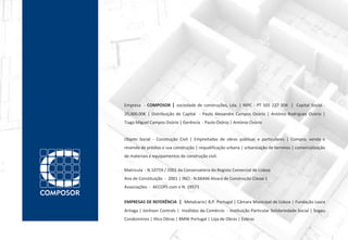 Empresa - COMPOSOR | sociedade de construções, Lda. | NIPC - PT 505 227 304 | Capital Social -
20,000.00€ | Distribuição de Capital - Paulo Alexandre Campos Osório | António Rodrigues Osório |
Tiago Miguel Campos Osório | Gerência - Paulo Osório | António Osório


Objeto Social - Construção Civil | Empreitadas de obras públicas e particulares | Compra, venda e
revenda de prédios e sua construção | requalificação urbana | urbanização de terrenos | comercialização
de materiais e equipamentos de construção civil.

Matricula - N.10759 / 2001 da Conservatória do Registo Comercial de Lisboa
Ano de Constituição - 2001 | INCI - N.66446 Alvará de Construção Classe 1
Associações - AECOPS com o N. 19573


EMPRESAS DE REFERÊNCIA | Metalcario| B.P. Portugal | Câmara Municipal de Lisboa | Fundação Laura
Artiaga | Jonhson Controls | Inválidos do Comércio - Instituição Particular Solidariedade Social | Sogeu
Condomínios | Illico Obras | BMW Portugal | Loja de Obras | Eobras
 