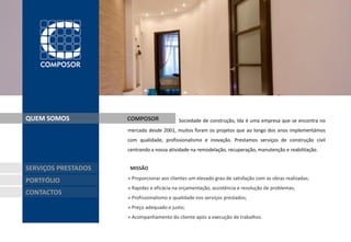 QUEM SOMOS           COMPOSOR               Sociedade de construção, lda é uma empresa que se encontra no
                     mercado desde 2001, muitos foram os projetos que ao longo dos anos implementámos
                     com qualidade, profissionalismo e inovação. Prestamos serviços de construção civil
                     centrando a nossa atividade na remodelação, recuperação, manutenção e reabilitação.


SERVIÇOS PRESTADOS    MISSÃO

PORTFÓLIO            » Proporcionar aos clientes um elevado grau de satisfação com as obras realizadas;
                     » Rapidez e eficácia na orçamentação, assistência e resolução de problemas;
CONTACTOS
                     » Profissionalismo e qualidade nos serviços prestados;
                     » Preço adequado e justo;
                     » Acompanhamento do cliente após a execução de trabalhos.
 