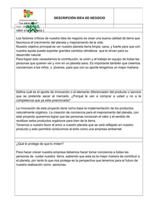 Institución Educativa 
“LA GRACIELA” 
Tuluá - Valle del Cauca 
DESCRIPCIÓN IDEA DE NEGOCIO 
valor a la empresa.) 
Los factores críticos de nuestra idea de negocio es crear una buena calidad de tierra que 
favorezca el crecimiento del planeta y mejoramiento de la vida. 
Nuestro objetivo principal es ver nuestro planeta tierra limpia, sana, y fuerte para que con 
nuestra ayuda pueda soportar grandes cambios climáticos que le sirvan para su 
desarrollo natural. 
Para lograr esto necesitamos la contribución, la unión y el trabajo en equipo de todas las 
personas que quieren ver y vivir en un planeta sano. Es importante también que creemos 
conciencian a los niños y jóvenes, para que con su aporte tengamos un mejor mañana. 
Defina cuál es el aporte de innovación o el elemento diferenciador del producto o servicio 
que se pretende sacar al mercado. ¿Porqué le van a comprar a usted y no a la 
competencia que ya esta posicionada? 
La innovación de este proyecto tiene como base la implementación de los productos 
naturalmente orgánico. La creación de conciencia para el mejoramiento del planeta, con 
este proyecto queremos lograr que las personas conozcan el valor y el sentido de 
reutilizar estos productos orgánicos para bien de la tierra. 
Tenemos a nuestro favor el amor a nuestro planeta que se verá reflejado en nuestro 
producto y esto permitirá conducirnos al éxito como una empresa ambiental. 
¿Qué lo protege de que lo imiten? 
Para hacer crecer nuestra empresa debemos hacer tomar conciencia a todas las 
personas de cuidar nuestra tierra, sabiendo que esta es la mejor manera de contribuir a 
el planeta, por tanto lo que nos protege es la perspectiva que tenemos para el futuro de 
nuestra realización como personas. 
 