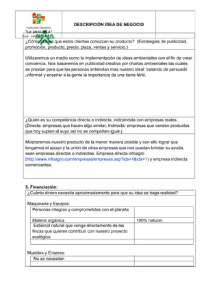 Institución Educativa 
“LA GRACIELA” 
Tuluá - Valle del Cauca 
¿Cómo planea que estos clientes conozcan su producto? (Estrategias de publicidad, 
promoción, producto, precio, plaza, ventas y servicio.) 
Utilizaremos un medio como la implementación de ideas ambientales con el fin de crear 
conciencia. Nos basaremos en publicidad creativa por charlas ambientales las cuales 
se prestan para que las personas entiendan mas nuestro ideal tratando de persuadir 
,informar y enseñar a la gente la importancia de una tierra fértil. 
¿Quién es su competencia directa e indirecta, indicándola con empresas reales. 
(Directa: empresas que hacen algo similar; Indirecta: empresas que venden productos 
que hoy suplen el suyo así no se comporten igual.) 
Mostraremos nuestro producto de la menor manera posible y con ello lograr que 
tengamos el apoyo y la unión de otras empresas que nos puedan brindar su ayuda, 
sean empresas directas o indirectas. Empresa directa infoagro 
(http://www.infoagro.com/empresas/empresas.asp?ids=1&ida=1) y empresa indirecta 
comerciantes. 
5. Financiación: 
¿Cuánto dinero necesita aproximadamente para que su idea se haga realidad? 
Maquinaria y Equipos: 
Personas integras y comprometidas con el planeta 
Materia orgánica 100% natural. 
Estiércol natural que venga directamente de las 
fincas que quieren contribuir con nuestro proyecto 
ecológico 
Muebles y Enseres: 
No se necesitan 
DESCRIPCIÓN IDEA DE NEGOCIO 
 