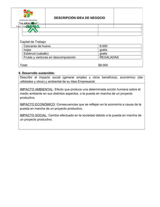 Institución Educativa 
“LA GRACIELA” 
Tuluá - Valle del Cauca 
DESCRIPCIÓN IDEA DE NEGOCIO 
Capital de Trabajo: 
Cascaras de huevo 8.000 
hojas gratis 
Estiércol (caballo) gratis 
Frutas y verduras en descomposición REGALADAS 
Total: $8.000 
6. Desarrollo sostenible: 
Describir el impacto social (generar empleo y otros beneficios), económico (dar 
utilidades y otros) y ambiental de su Idea Empresarial. 
IMPACTO AMBIENTAL: Efecto que produce una determinada acción humana sobre el 
medio ambiente en sus distintos aspectos, o la puesta en marcha de un proyecto 
productivo. 
IMPACTO ECONÓMICO: Consecuencias que se reflejan en la economía a causa de la 
puesta en marcha de un proyecto productivo. 
IMPACTO SOCIAL: Cambio efectuado en la sociedad debido a la puesta en marcha de 
un proyecto productivo. 
