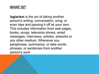 WHAT IS?
lagiarism is the act of taking another
person's writing, conversation, song, or
even idea and passing it off as your own.
This includes information from web pages,
books, songs, television shows, email
messages, interviews, articles, artworks or
any other medium. Whenever you
paraphrase, summarize, or take words,
phrases, or sentences from another
person's work