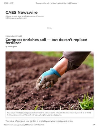 9/3/23, 9:18 PM Compost enriches soil — but doesn’t replace fertilizer | CAES Newswire
https://newswire.caes.uga.edu/story/8896/compost-and-fertilizer.html 1/7
CAES Newswire
College of Agricultural & Environmental Sciences
UGA Cooperative Extension
MENU
Published on 03/18/22
Compost enriches soil — but doesn’t replace
fertilizer
By Paul Pugliese
You would need about 70 pounds of compost to add the same amount of nutrients as 10 pounds of 10-10-10
fertilizer (containing 10% each nitrogen, phosphorus and potassium).
The value of compost to a garden is probably not what most people think.
 